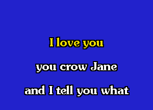 I love you

you crow Jane

and I tell you what