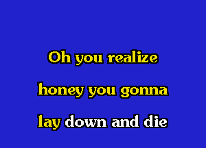 Oh you realize

honey you gonna

lay down and die