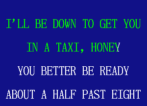 PLL BE DOWN TO GET YOU
IN A TAXI, HONEY
YOU BETTER BE READY
ABOUT A HALF PAST EIGHT