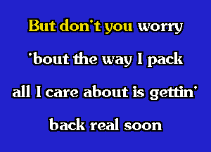 But don't you worry
'bout the way I pack
all I care about is gettin'

back real soon