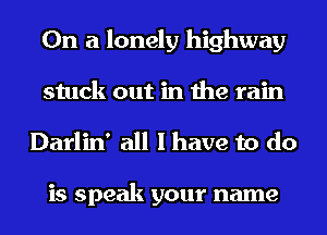 On a lonely highway
stuck out in the rain

Darlin' all I have to do

is speak your name