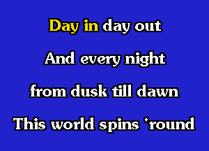 Day in day out
And every night
from dusk till dawn

This world spins 'round