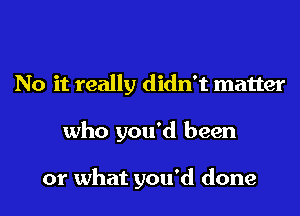 No it really didn't matter
who you'd been

or what you'd done