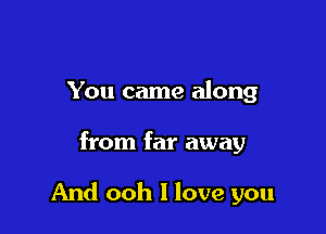 You came along

from far away

And ooh I love you