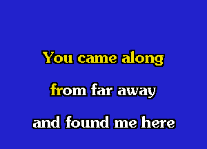 You came along

from far away

and found me here