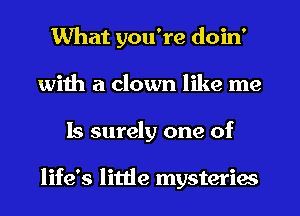 What you're doin'
with a clown like me
Is surely one of

life's little mysteries