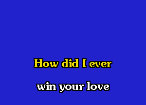 How did I ever

win your love