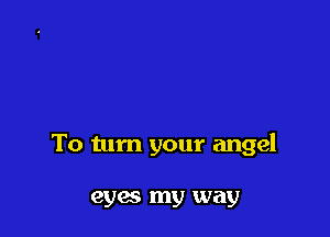 To tum your angel

eyes my way