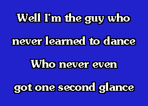 Well I'm the guy who
never learned to dance
Who never even

got one second glance