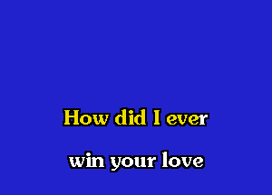 How did I ever

win your love