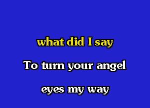 what did I say

To tum your angel

eyes my way