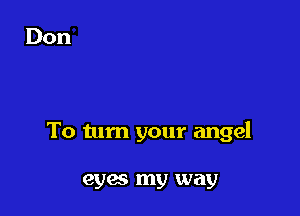 To tum your angel

eyes my way