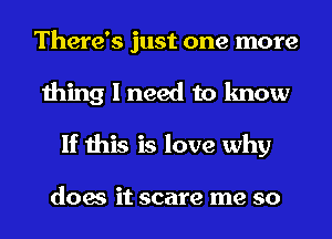 There's just one more
thing I need to know
If this is love why

does it scare me so