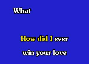 How did I ever

win your love