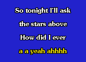 So tonight I'll ask

the stars above

How did I ever

aayeahahhhh