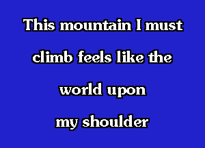 This mountain I must
climb feels like the
world upon

my shoulder