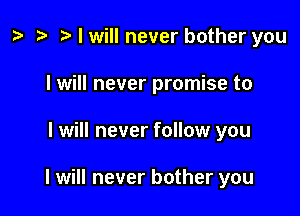 z? o o I will never bother you

I will never promise to

I will never follow you

I will never bother you