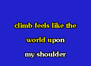climb feels like the

world upon

my shoulder
