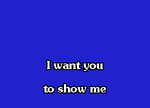 I want you

to show me