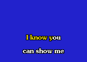 I know you

can show me