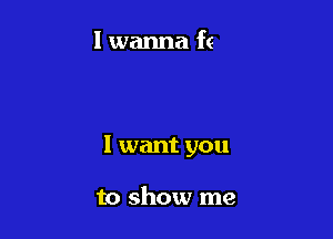 I want you

to show me