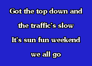 Got the top down and
the traffic's slow
It's sun fun weekend

we all go