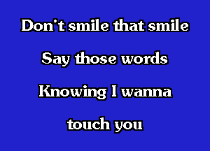 Don't smile that smile
Say those words
Knowing I wanna

touch you