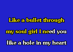 Like a bullet through
my soul girl I need you

like a hole in my heart