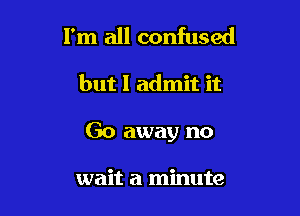 I'm all confused

but I admit it

Go away no

wait a minute