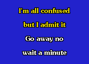 I'm all confused

but I admit it

Go away no

wait a minute