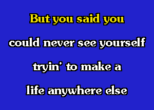 But you said you
could never see yourself
tryin' to make a

life anywhere else