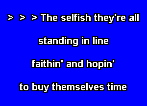 z? r) The selfish they're all
standing in line

faithin' and hopin'

to buy themselves time