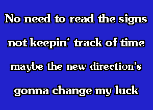No need to read the signs
not keepin' track of time

maybe the new direction's

gonna change my luck