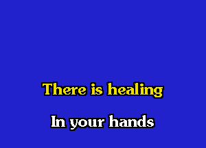 There is healing

In your hands