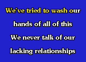We've tried to wash our
hands of all of this
We never talk of our

lacking relationships