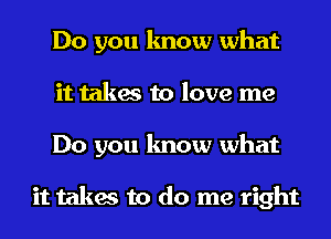 Do you know what
it takes to love me
Do you know what

it takes to do me right