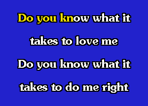 Do you know what it
takes to love me
Do you know what it

takes to do me right