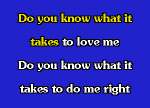 Do you know what it
takes to love me
Do you know what it

takes to do me right