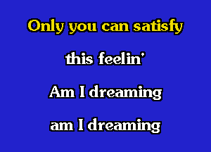 Only you can satisfy

this feelin'
Am 1 dreaming

am I dreaming