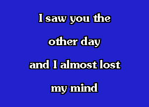 lsaw you the
other day

and 1 almost lost

my mind