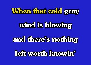 When that cold gray
wind is blowing
and mere's nothing

left worth lmowin'