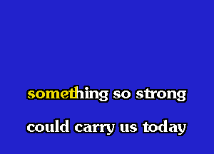 something so strong

could carry us today