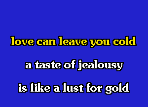 love can leave you cold

a taste of jealousy

is like a lust for gold