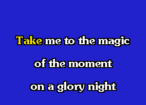 Take me to the magic

of the moment

on a glory night