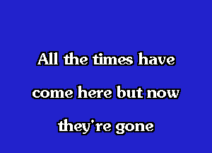 All the times have

come here but now

they're gone