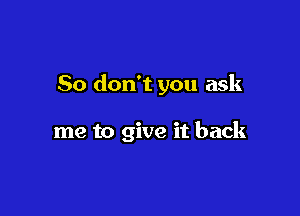 So don't you ask

me to give it back