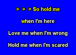 I ?' ? So hold me

when I'm here

Love me when I'm wrong

Hold me when I'm scared
