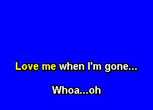 Love me when I'm gone...

Whoa...oh