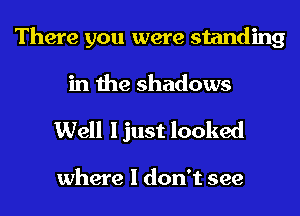 There you were standing
in the shadows

Well I just looked

where I don't see
