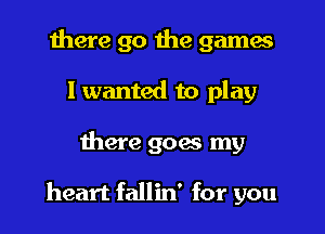 there go the games
I wanted to play

there 906 my

heart fallin' for you